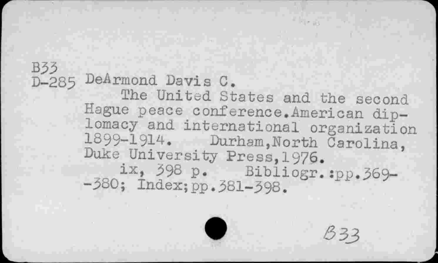 ﻿B99
D-285 DeArmond Davis C.
The United States and the second Hague peace_conference.American diplomacy and international organization 1899-1914.	Durham,North Carolina,
Duke University Press,1976.
ix, 99S p. Bibliogr.:pp.369--980; Index;pp.981-998.